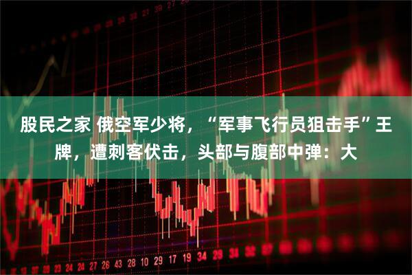 股民之家 俄空军少将，“军事飞行员狙击手”王牌，遭刺客伏击，头部与腹部中弹：大